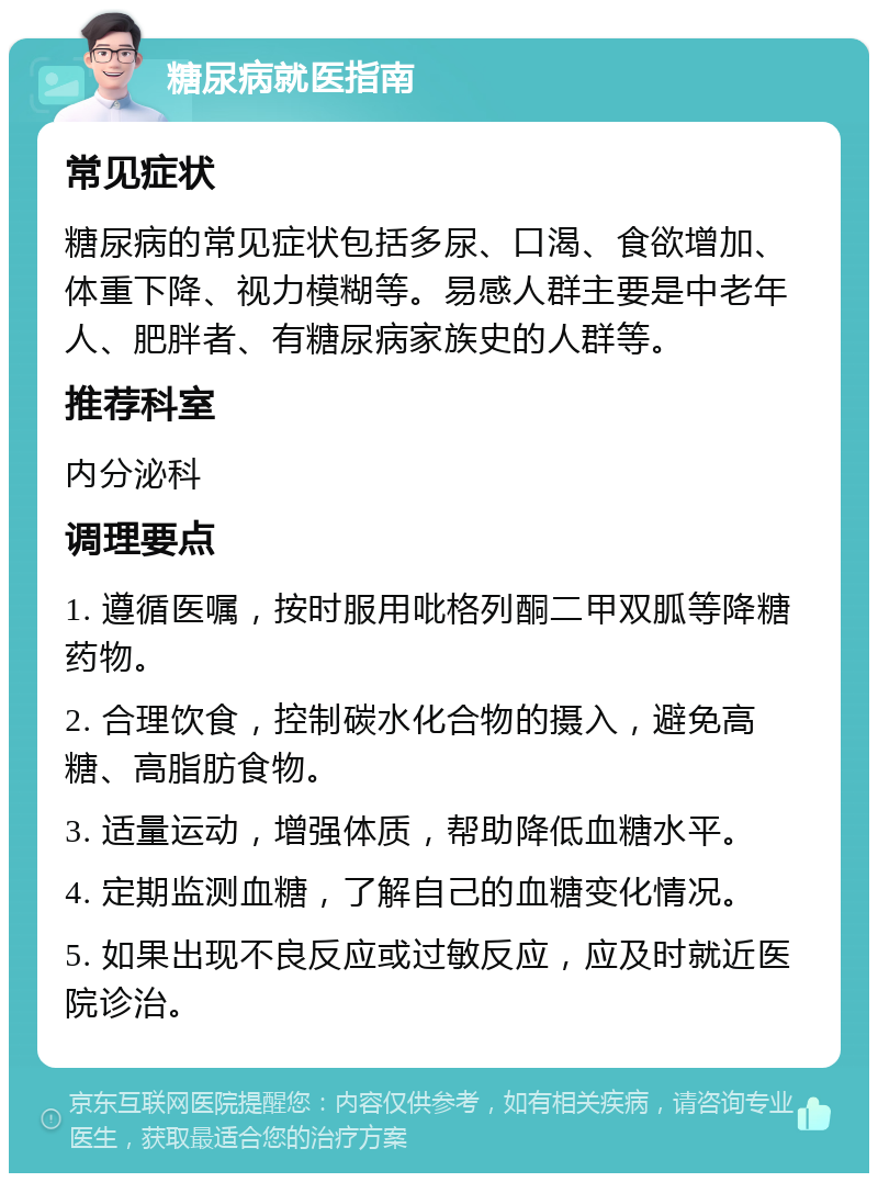 糖尿病就医指南 常见症状 糖尿病的常见症状包括多尿、口渴、食欲增加、体重下降、视力模糊等。易感人群主要是中老年人、肥胖者、有糖尿病家族史的人群等。 推荐科室 内分泌科 调理要点 1. 遵循医嘱，按时服用吡格列酮二甲双胍等降糖药物。 2. 合理饮食，控制碳水化合物的摄入，避免高糖、高脂肪食物。 3. 适量运动，增强体质，帮助降低血糖水平。 4. 定期监测血糖，了解自己的血糖变化情况。 5. 如果出现不良反应或过敏反应，应及时就近医院诊治。