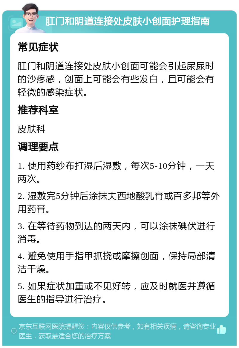 肛门和阴道连接处皮肤小创面护理指南 常见症状 肛门和阴道连接处皮肤小创面可能会引起尿尿时的沙疼感，创面上可能会有些发白，且可能会有轻微的感染症状。 推荐科室 皮肤科 调理要点 1. 使用药纱布打湿后湿敷，每次5-10分钟，一天两次。 2. 湿敷完5分钟后涂抹夫西地酸乳膏或百多邦等外用药膏。 3. 在等待药物到达的两天内，可以涂抹碘伏进行消毒。 4. 避免使用手指甲抓挠或摩擦创面，保持局部清洁干燥。 5. 如果症状加重或不见好转，应及时就医并遵循医生的指导进行治疗。