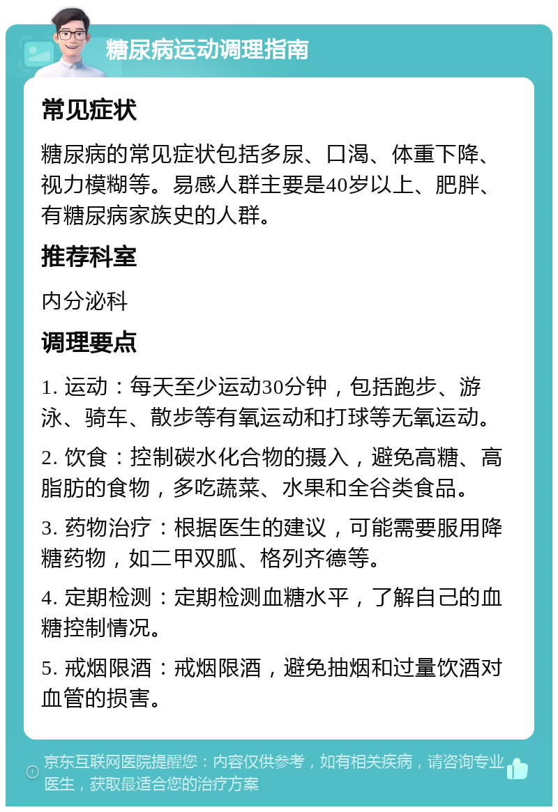 糖尿病运动调理指南 常见症状 糖尿病的常见症状包括多尿、口渴、体重下降、视力模糊等。易感人群主要是40岁以上、肥胖、有糖尿病家族史的人群。 推荐科室 内分泌科 调理要点 1. 运动：每天至少运动30分钟，包括跑步、游泳、骑车、散步等有氧运动和打球等无氧运动。 2. 饮食：控制碳水化合物的摄入，避免高糖、高脂肪的食物，多吃蔬菜、水果和全谷类食品。 3. 药物治疗：根据医生的建议，可能需要服用降糖药物，如二甲双胍、格列齐德等。 4. 定期检测：定期检测血糖水平，了解自己的血糖控制情况。 5. 戒烟限酒：戒烟限酒，避免抽烟和过量饮酒对血管的损害。