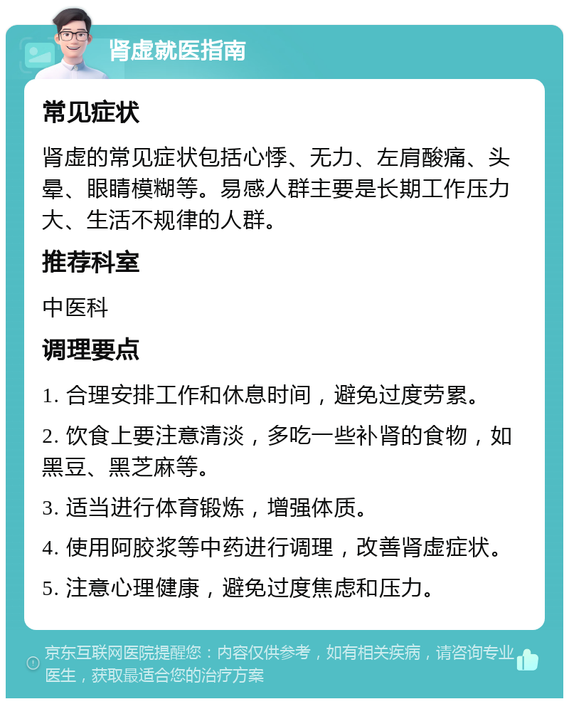 肾虚就医指南 常见症状 肾虚的常见症状包括心悸、无力、左肩酸痛、头晕、眼睛模糊等。易感人群主要是长期工作压力大、生活不规律的人群。 推荐科室 中医科 调理要点 1. 合理安排工作和休息时间，避免过度劳累。 2. 饮食上要注意清淡，多吃一些补肾的食物，如黑豆、黑芝麻等。 3. 适当进行体育锻炼，增强体质。 4. 使用阿胶浆等中药进行调理，改善肾虚症状。 5. 注意心理健康，避免过度焦虑和压力。