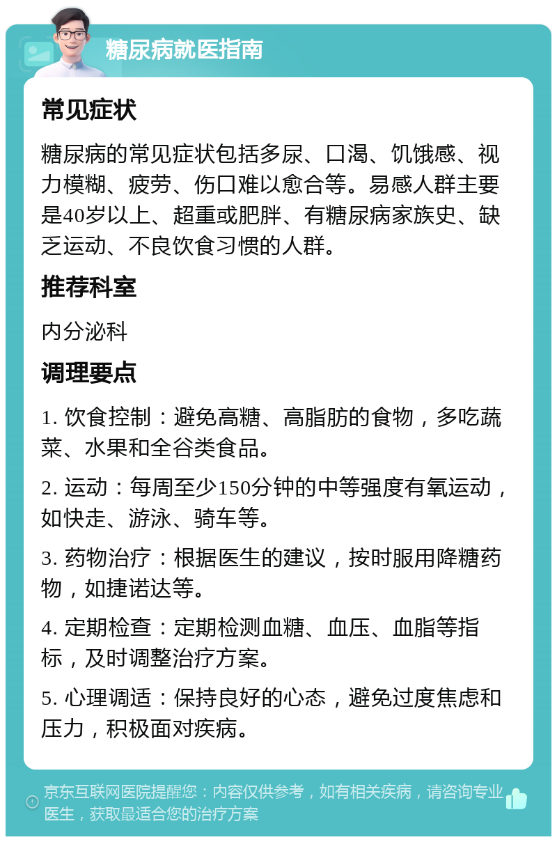 糖尿病就医指南 常见症状 糖尿病的常见症状包括多尿、口渴、饥饿感、视力模糊、疲劳、伤口难以愈合等。易感人群主要是40岁以上、超重或肥胖、有糖尿病家族史、缺乏运动、不良饮食习惯的人群。 推荐科室 内分泌科 调理要点 1. 饮食控制：避免高糖、高脂肪的食物，多吃蔬菜、水果和全谷类食品。 2. 运动：每周至少150分钟的中等强度有氧运动，如快走、游泳、骑车等。 3. 药物治疗：根据医生的建议，按时服用降糖药物，如捷诺达等。 4. 定期检查：定期检测血糖、血压、血脂等指标，及时调整治疗方案。 5. 心理调适：保持良好的心态，避免过度焦虑和压力，积极面对疾病。