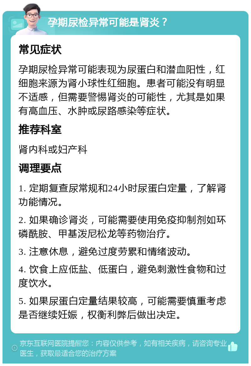 孕期尿检异常可能是肾炎？ 常见症状 孕期尿检异常可能表现为尿蛋白和潜血阳性，红细胞来源为肾小球性红细胞。患者可能没有明显不适感，但需要警惕肾炎的可能性，尤其是如果有高血压、水肿或尿路感染等症状。 推荐科室 肾内科或妇产科 调理要点 1. 定期复查尿常规和24小时尿蛋白定量，了解肾功能情况。 2. 如果确诊肾炎，可能需要使用免疫抑制剂如环磷酰胺、甲基泼尼松龙等药物治疗。 3. 注意休息，避免过度劳累和情绪波动。 4. 饮食上应低盐、低蛋白，避免刺激性食物和过度饮水。 5. 如果尿蛋白定量结果较高，可能需要慎重考虑是否继续妊娠，权衡利弊后做出决定。