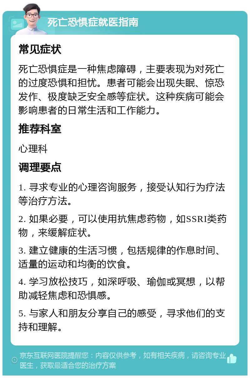 死亡恐惧症就医指南 常见症状 死亡恐惧症是一种焦虑障碍，主要表现为对死亡的过度恐惧和担忧。患者可能会出现失眠、惊恐发作、极度缺乏安全感等症状。这种疾病可能会影响患者的日常生活和工作能力。 推荐科室 心理科 调理要点 1. 寻求专业的心理咨询服务，接受认知行为疗法等治疗方法。 2. 如果必要，可以使用抗焦虑药物，如SSRI类药物，来缓解症状。 3. 建立健康的生活习惯，包括规律的作息时间、适量的运动和均衡的饮食。 4. 学习放松技巧，如深呼吸、瑜伽或冥想，以帮助减轻焦虑和恐惧感。 5. 与家人和朋友分享自己的感受，寻求他们的支持和理解。