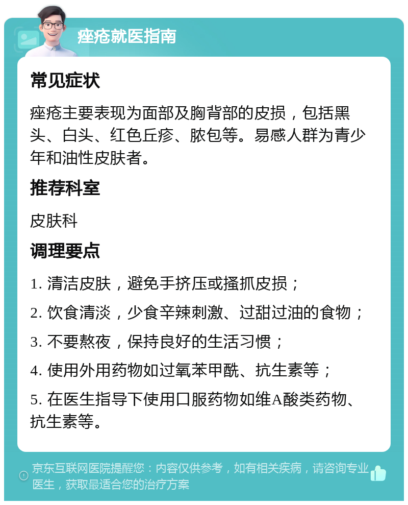 痤疮就医指南 常见症状 痤疮主要表现为面部及胸背部的皮损，包括黑头、白头、红色丘疹、脓包等。易感人群为青少年和油性皮肤者。 推荐科室 皮肤科 调理要点 1. 清洁皮肤，避免手挤压或搔抓皮损； 2. 饮食清淡，少食辛辣刺激、过甜过油的食物； 3. 不要熬夜，保持良好的生活习惯； 4. 使用外用药物如过氧苯甲酰、抗生素等； 5. 在医生指导下使用口服药物如维A酸类药物、抗生素等。