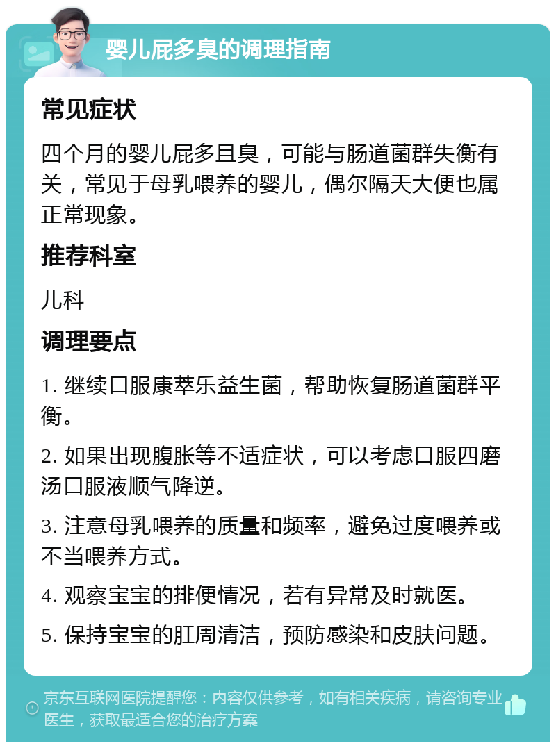 婴儿屁多臭的调理指南 常见症状 四个月的婴儿屁多且臭，可能与肠道菌群失衡有关，常见于母乳喂养的婴儿，偶尔隔天大便也属正常现象。 推荐科室 儿科 调理要点 1. 继续口服康萃乐益生菌，帮助恢复肠道菌群平衡。 2. 如果出现腹胀等不适症状，可以考虑口服四磨汤口服液顺气降逆。 3. 注意母乳喂养的质量和频率，避免过度喂养或不当喂养方式。 4. 观察宝宝的排便情况，若有异常及时就医。 5. 保持宝宝的肛周清洁，预防感染和皮肤问题。