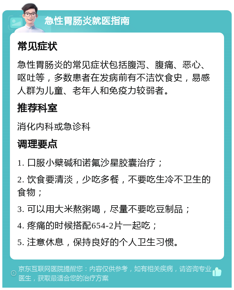 急性胃肠炎就医指南 常见症状 急性胃肠炎的常见症状包括腹泻、腹痛、恶心、呕吐等，多数患者在发病前有不洁饮食史，易感人群为儿童、老年人和免疫力较弱者。 推荐科室 消化内科或急诊科 调理要点 1. 口服小檗碱和诺氟沙星胶囊治疗； 2. 饮食要清淡，少吃多餐，不要吃生冷不卫生的食物； 3. 可以用大米熬粥喝，尽量不要吃豆制品； 4. 疼痛的时候搭配654-2片一起吃； 5. 注意休息，保持良好的个人卫生习惯。