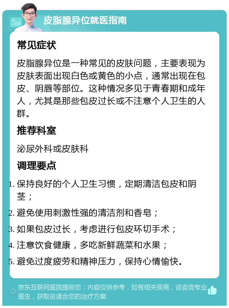 皮脂腺异位就医指南 常见症状 皮脂腺异位是一种常见的皮肤问题，主要表现为皮肤表面出现白色或黄色的小点，通常出现在包皮、阴唇等部位。这种情况多见于青春期和成年人，尤其是那些包皮过长或不注意个人卫生的人群。 推荐科室 泌尿外科或皮肤科 调理要点 保持良好的个人卫生习惯，定期清洁包皮和阴茎； 避免使用刺激性强的清洁剂和香皂； 如果包皮过长，考虑进行包皮环切手术； 注意饮食健康，多吃新鲜蔬菜和水果； 避免过度疲劳和精神压力，保持心情愉快。