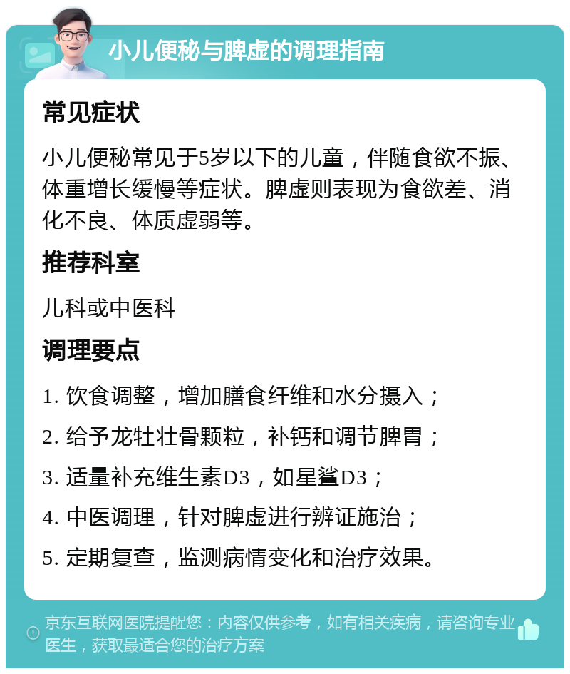 小儿便秘与脾虚的调理指南 常见症状 小儿便秘常见于5岁以下的儿童，伴随食欲不振、体重增长缓慢等症状。脾虚则表现为食欲差、消化不良、体质虚弱等。 推荐科室 儿科或中医科 调理要点 1. 饮食调整，增加膳食纤维和水分摄入； 2. 给予龙牡壮骨颗粒，补钙和调节脾胃； 3. 适量补充维生素D3，如星鲨D3； 4. 中医调理，针对脾虚进行辨证施治； 5. 定期复查，监测病情变化和治疗效果。