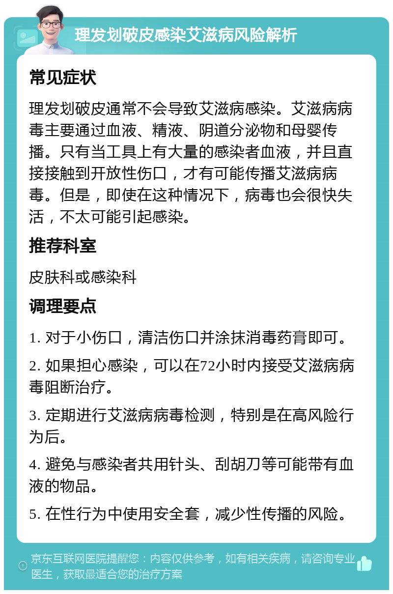 理发划破皮感染艾滋病风险解析 常见症状 理发划破皮通常不会导致艾滋病感染。艾滋病病毒主要通过血液、精液、阴道分泌物和母婴传播。只有当工具上有大量的感染者血液，并且直接接触到开放性伤口，才有可能传播艾滋病病毒。但是，即使在这种情况下，病毒也会很快失活，不太可能引起感染。 推荐科室 皮肤科或感染科 调理要点 1. 对于小伤口，清洁伤口并涂抹消毒药膏即可。 2. 如果担心感染，可以在72小时内接受艾滋病病毒阻断治疗。 3. 定期进行艾滋病病毒检测，特别是在高风险行为后。 4. 避免与感染者共用针头、刮胡刀等可能带有血液的物品。 5. 在性行为中使用安全套，减少性传播的风险。