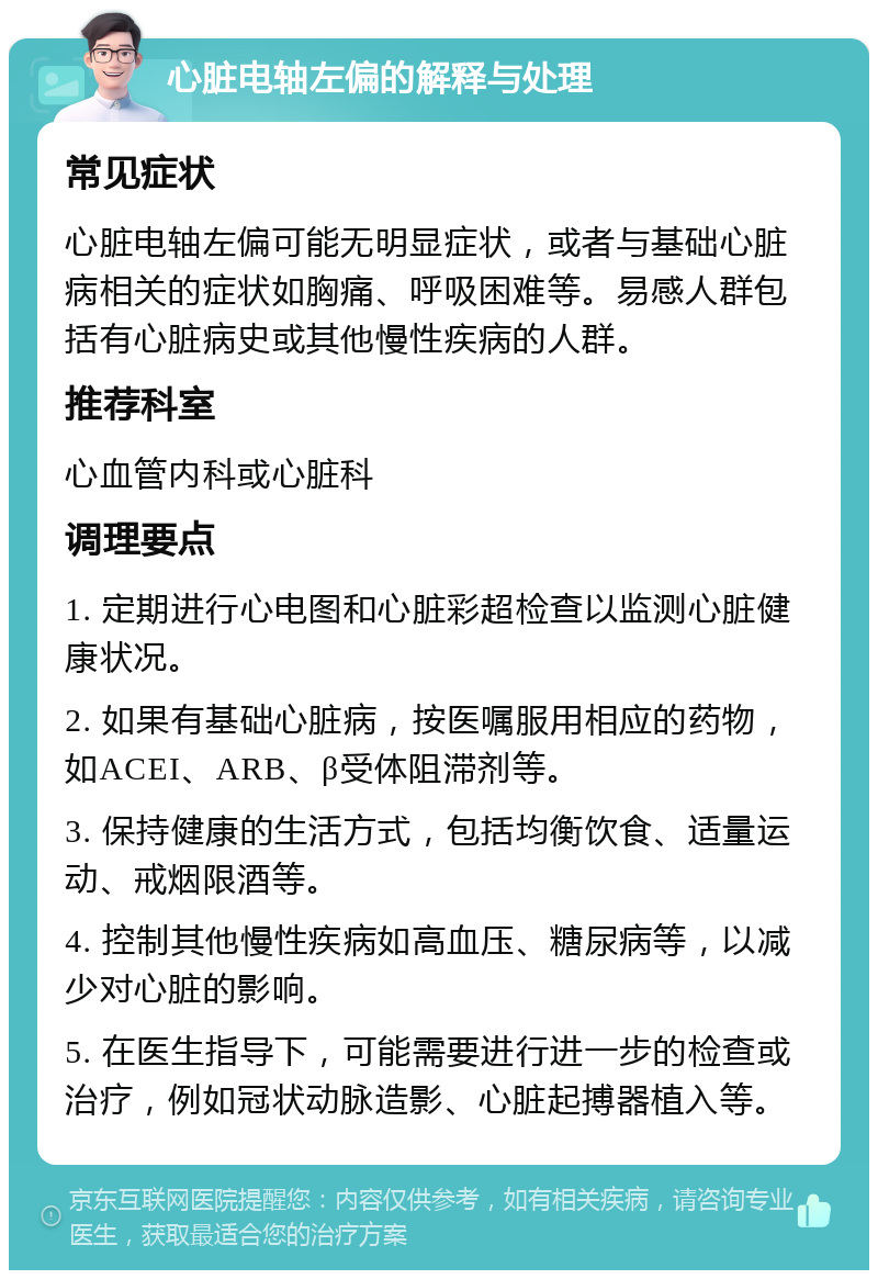 心脏电轴左偏的解释与处理 常见症状 心脏电轴左偏可能无明显症状，或者与基础心脏病相关的症状如胸痛、呼吸困难等。易感人群包括有心脏病史或其他慢性疾病的人群。 推荐科室 心血管内科或心脏科 调理要点 1. 定期进行心电图和心脏彩超检查以监测心脏健康状况。 2. 如果有基础心脏病，按医嘱服用相应的药物，如ACEI、ARB、β受体阻滞剂等。 3. 保持健康的生活方式，包括均衡饮食、适量运动、戒烟限酒等。 4. 控制其他慢性疾病如高血压、糖尿病等，以减少对心脏的影响。 5. 在医生指导下，可能需要进行进一步的检查或治疗，例如冠状动脉造影、心脏起搏器植入等。