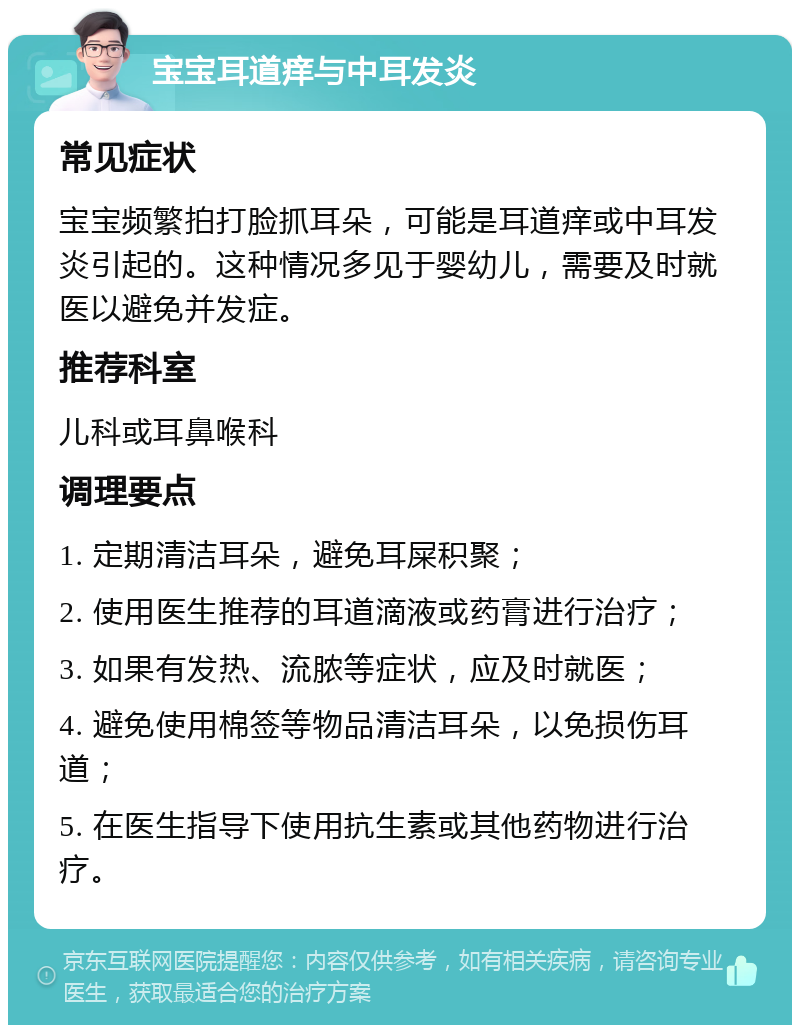 宝宝耳道痒与中耳发炎 常见症状 宝宝频繁拍打脸抓耳朵，可能是耳道痒或中耳发炎引起的。这种情况多见于婴幼儿，需要及时就医以避免并发症。 推荐科室 儿科或耳鼻喉科 调理要点 1. 定期清洁耳朵，避免耳屎积聚； 2. 使用医生推荐的耳道滴液或药膏进行治疗； 3. 如果有发热、流脓等症状，应及时就医； 4. 避免使用棉签等物品清洁耳朵，以免损伤耳道； 5. 在医生指导下使用抗生素或其他药物进行治疗。