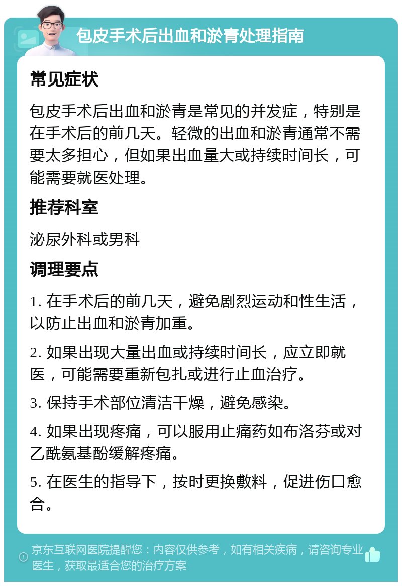 包皮手术后出血和淤青处理指南 常见症状 包皮手术后出血和淤青是常见的并发症，特别是在手术后的前几天。轻微的出血和淤青通常不需要太多担心，但如果出血量大或持续时间长，可能需要就医处理。 推荐科室 泌尿外科或男科 调理要点 1. 在手术后的前几天，避免剧烈运动和性生活，以防止出血和淤青加重。 2. 如果出现大量出血或持续时间长，应立即就医，可能需要重新包扎或进行止血治疗。 3. 保持手术部位清洁干燥，避免感染。 4. 如果出现疼痛，可以服用止痛药如布洛芬或对乙酰氨基酚缓解疼痛。 5. 在医生的指导下，按时更换敷料，促进伤口愈合。