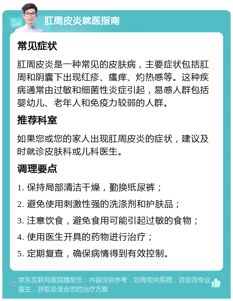 肛周皮炎就医指南 常见症状 肛周皮炎是一种常见的皮肤病，主要症状包括肛周和阴囊下出现红疹、瘙痒、灼热感等。这种疾病通常由过敏和细菌性炎症引起，易感人群包括婴幼儿、老年人和免疫力较弱的人群。 推荐科室 如果您或您的家人出现肛周皮炎的症状，建议及时就诊皮肤科或儿科医生。 调理要点 1. 保持局部清洁干燥，勤换纸尿裤； 2. 避免使用刺激性强的洗涤剂和护肤品； 3. 注意饮食，避免食用可能引起过敏的食物； 4. 使用医生开具的药物进行治疗； 5. 定期复查，确保病情得到有效控制。