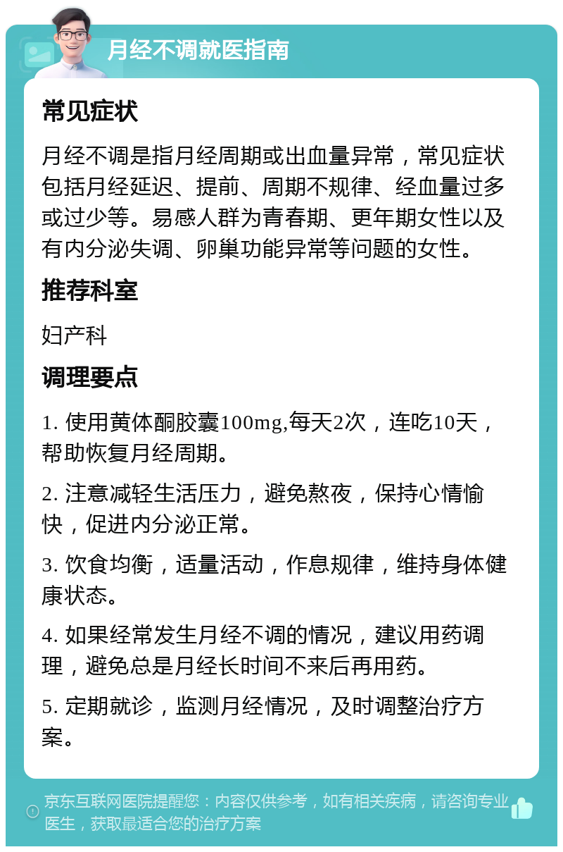 月经不调就医指南 常见症状 月经不调是指月经周期或出血量异常，常见症状包括月经延迟、提前、周期不规律、经血量过多或过少等。易感人群为青春期、更年期女性以及有内分泌失调、卵巢功能异常等问题的女性。 推荐科室 妇产科 调理要点 1. 使用黄体酮胶囊100mg,每天2次，连吃10天，帮助恢复月经周期。 2. 注意减轻生活压力，避免熬夜，保持心情愉快，促进内分泌正常。 3. 饮食均衡，适量活动，作息规律，维持身体健康状态。 4. 如果经常发生月经不调的情况，建议用药调理，避免总是月经长时间不来后再用药。 5. 定期就诊，监测月经情况，及时调整治疗方案。