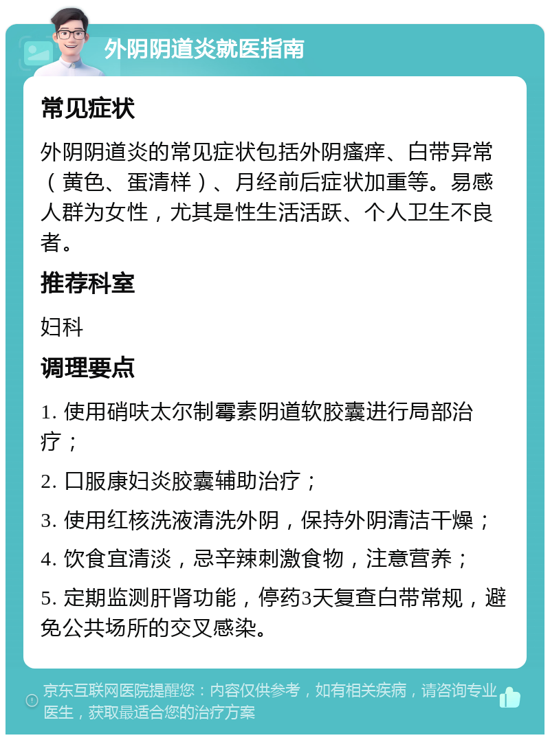 外阴阴道炎就医指南 常见症状 外阴阴道炎的常见症状包括外阴瘙痒、白带异常（黄色、蛋清样）、月经前后症状加重等。易感人群为女性，尤其是性生活活跃、个人卫生不良者。 推荐科室 妇科 调理要点 1. 使用硝呋太尔制霉素阴道软胶囊进行局部治疗； 2. 口服康妇炎胶囊辅助治疗； 3. 使用红核洗液清洗外阴，保持外阴清洁干燥； 4. 饮食宜清淡，忌辛辣刺激食物，注意营养； 5. 定期监测肝肾功能，停药3天复查白带常规，避免公共场所的交叉感染。