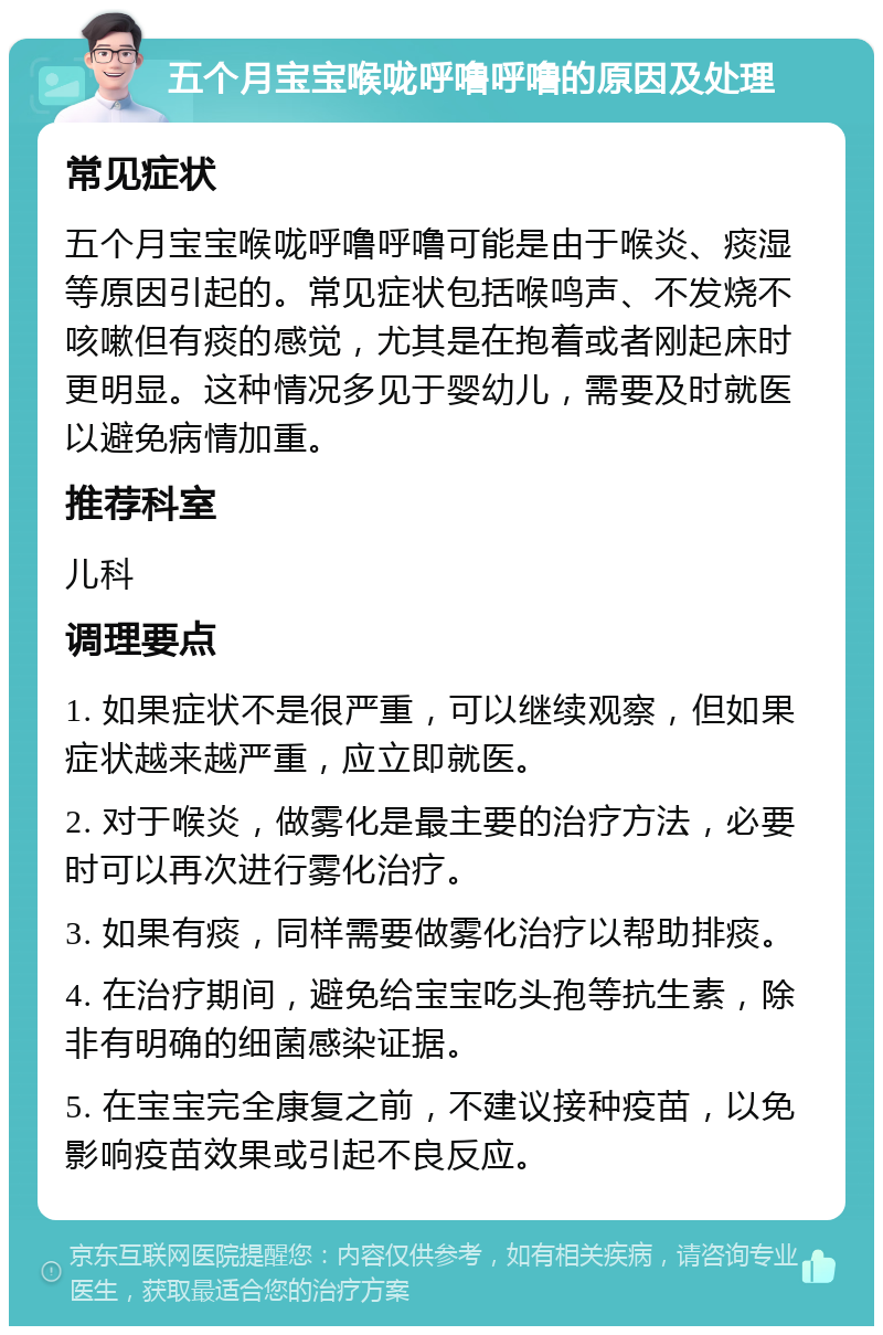 五个月宝宝喉咙呼噜呼噜的原因及处理 常见症状 五个月宝宝喉咙呼噜呼噜可能是由于喉炎、痰湿等原因引起的。常见症状包括喉鸣声、不发烧不咳嗽但有痰的感觉，尤其是在抱着或者刚起床时更明显。这种情况多见于婴幼儿，需要及时就医以避免病情加重。 推荐科室 儿科 调理要点 1. 如果症状不是很严重，可以继续观察，但如果症状越来越严重，应立即就医。 2. 对于喉炎，做雾化是最主要的治疗方法，必要时可以再次进行雾化治疗。 3. 如果有痰，同样需要做雾化治疗以帮助排痰。 4. 在治疗期间，避免给宝宝吃头孢等抗生素，除非有明确的细菌感染证据。 5. 在宝宝完全康复之前，不建议接种疫苗，以免影响疫苗效果或引起不良反应。