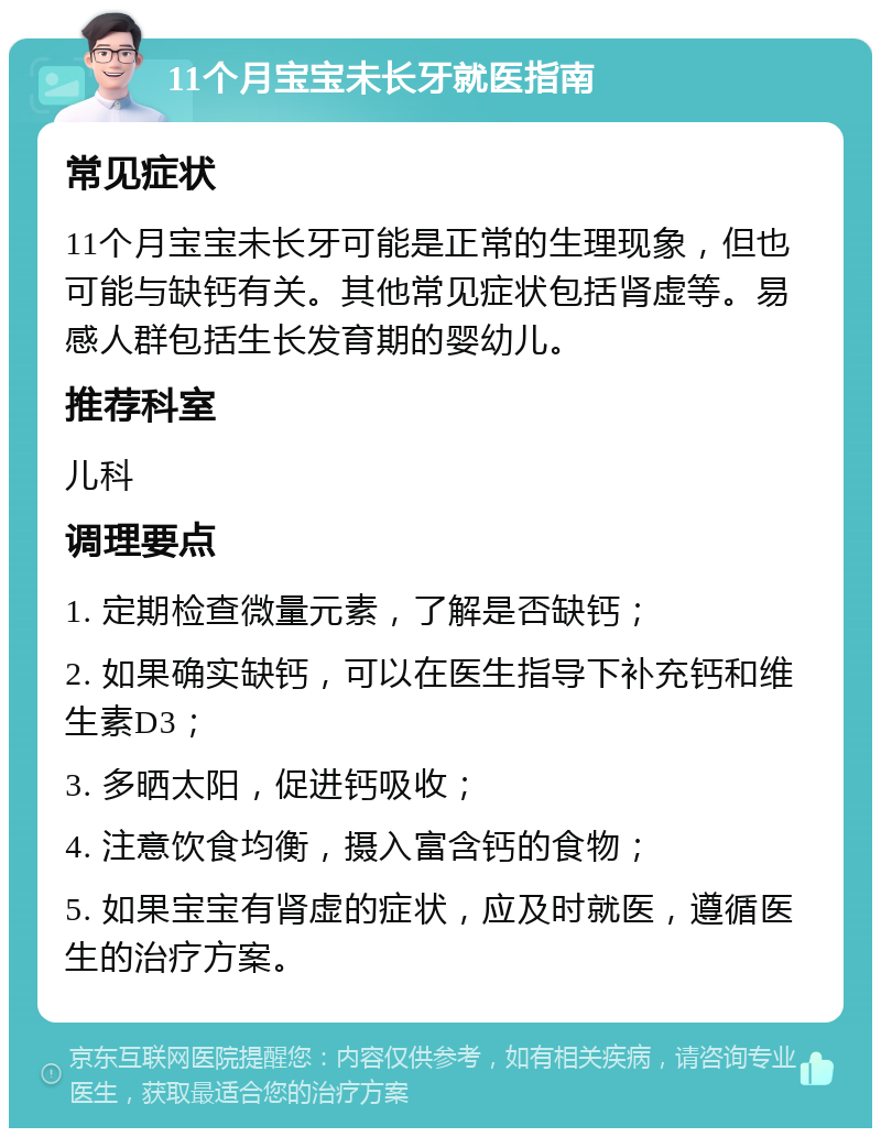 11个月宝宝未长牙就医指南 常见症状 11个月宝宝未长牙可能是正常的生理现象，但也可能与缺钙有关。其他常见症状包括肾虚等。易感人群包括生长发育期的婴幼儿。 推荐科室 儿科 调理要点 1. 定期检查微量元素，了解是否缺钙； 2. 如果确实缺钙，可以在医生指导下补充钙和维生素D3； 3. 多晒太阳，促进钙吸收； 4. 注意饮食均衡，摄入富含钙的食物； 5. 如果宝宝有肾虚的症状，应及时就医，遵循医生的治疗方案。