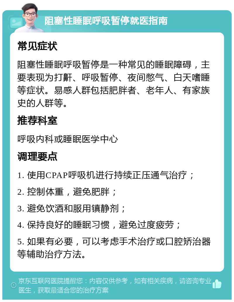 阻塞性睡眠呼吸暂停就医指南 常见症状 阻塞性睡眠呼吸暂停是一种常见的睡眠障碍，主要表现为打鼾、呼吸暂停、夜间憋气、白天嗜睡等症状。易感人群包括肥胖者、老年人、有家族史的人群等。 推荐科室 呼吸内科或睡眠医学中心 调理要点 1. 使用CPAP呼吸机进行持续正压通气治疗； 2. 控制体重，避免肥胖； 3. 避免饮酒和服用镇静剂； 4. 保持良好的睡眠习惯，避免过度疲劳； 5. 如果有必要，可以考虑手术治疗或口腔矫治器等辅助治疗方法。