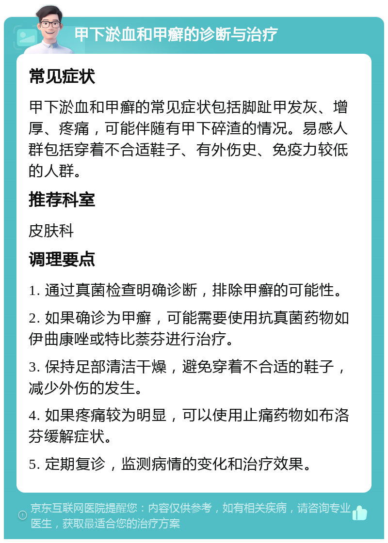 甲下淤血和甲癣的诊断与治疗 常见症状 甲下淤血和甲癣的常见症状包括脚趾甲发灰、增厚、疼痛，可能伴随有甲下碎渣的情况。易感人群包括穿着不合适鞋子、有外伤史、免疫力较低的人群。 推荐科室 皮肤科 调理要点 1. 通过真菌检查明确诊断，排除甲癣的可能性。 2. 如果确诊为甲癣，可能需要使用抗真菌药物如伊曲康唑或特比萘芬进行治疗。 3. 保持足部清洁干燥，避免穿着不合适的鞋子，减少外伤的发生。 4. 如果疼痛较为明显，可以使用止痛药物如布洛芬缓解症状。 5. 定期复诊，监测病情的变化和治疗效果。