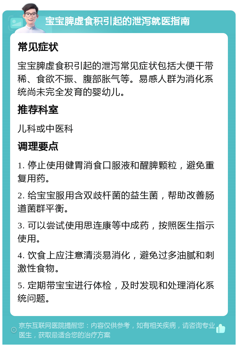 宝宝脾虚食积引起的泄泻就医指南 常见症状 宝宝脾虚食积引起的泄泻常见症状包括大便干带稀、食欲不振、腹部胀气等。易感人群为消化系统尚未完全发育的婴幼儿。 推荐科室 儿科或中医科 调理要点 1. 停止使用健胃消食口服液和醒脾颗粒，避免重复用药。 2. 给宝宝服用含双歧杆菌的益生菌，帮助改善肠道菌群平衡。 3. 可以尝试使用思连康等中成药，按照医生指示使用。 4. 饮食上应注意清淡易消化，避免过多油腻和刺激性食物。 5. 定期带宝宝进行体检，及时发现和处理消化系统问题。