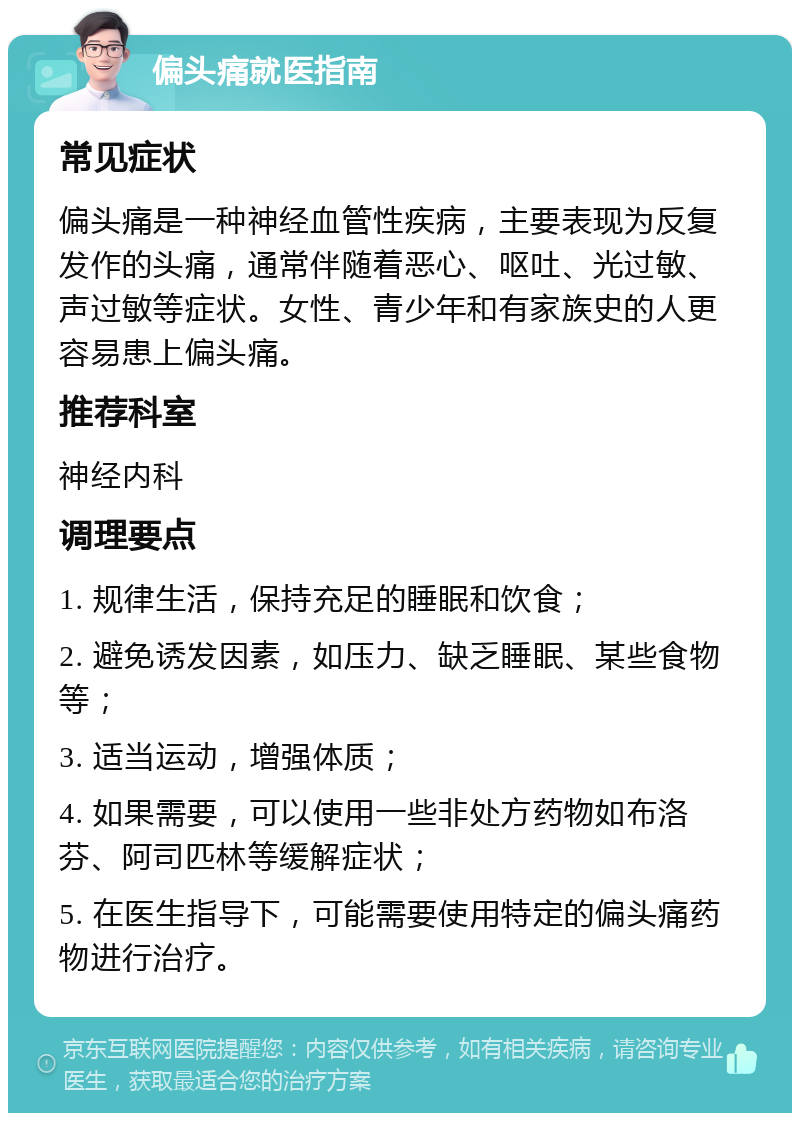 偏头痛就医指南 常见症状 偏头痛是一种神经血管性疾病，主要表现为反复发作的头痛，通常伴随着恶心、呕吐、光过敏、声过敏等症状。女性、青少年和有家族史的人更容易患上偏头痛。 推荐科室 神经内科 调理要点 1. 规律生活，保持充足的睡眠和饮食； 2. 避免诱发因素，如压力、缺乏睡眠、某些食物等； 3. 适当运动，增强体质； 4. 如果需要，可以使用一些非处方药物如布洛芬、阿司匹林等缓解症状； 5. 在医生指导下，可能需要使用特定的偏头痛药物进行治疗。