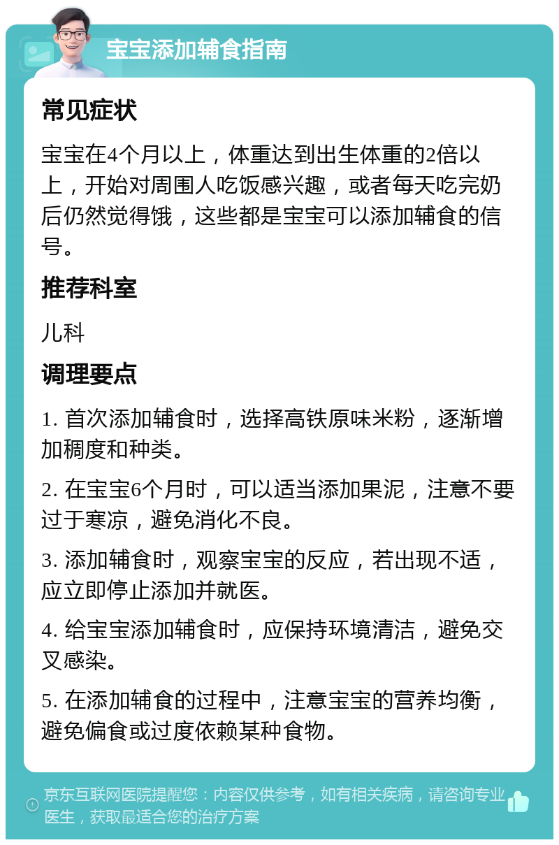 宝宝添加辅食指南 常见症状 宝宝在4个月以上，体重达到出生体重的2倍以上，开始对周围人吃饭感兴趣，或者每天吃完奶后仍然觉得饿，这些都是宝宝可以添加辅食的信号。 推荐科室 儿科 调理要点 1. 首次添加辅食时，选择高铁原味米粉，逐渐增加稠度和种类。 2. 在宝宝6个月时，可以适当添加果泥，注意不要过于寒凉，避免消化不良。 3. 添加辅食时，观察宝宝的反应，若出现不适，应立即停止添加并就医。 4. 给宝宝添加辅食时，应保持环境清洁，避免交叉感染。 5. 在添加辅食的过程中，注意宝宝的营养均衡，避免偏食或过度依赖某种食物。