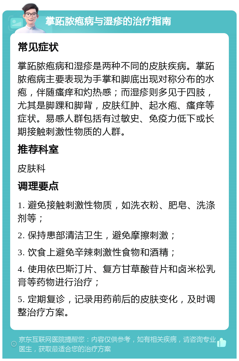 掌跖脓疱病与湿疹的治疗指南 常见症状 掌跖脓疱病和湿疹是两种不同的皮肤疾病。掌跖脓疱病主要表现为手掌和脚底出现对称分布的水疱，伴随瘙痒和灼热感；而湿疹则多见于四肢，尤其是脚踝和脚背，皮肤红肿、起水疱、瘙痒等症状。易感人群包括有过敏史、免疫力低下或长期接触刺激性物质的人群。 推荐科室 皮肤科 调理要点 1. 避免接触刺激性物质，如洗衣粉、肥皂、洗涤剂等； 2. 保持患部清洁卫生，避免摩擦刺激； 3. 饮食上避免辛辣刺激性食物和酒精； 4. 使用依巴斯汀片、复方甘草酸苷片和卤米松乳膏等药物进行治疗； 5. 定期复诊，记录用药前后的皮肤变化，及时调整治疗方案。