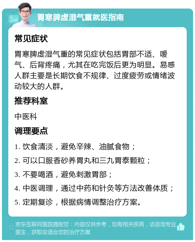 胃寒脾虚湿气重就医指南 常见症状 胃寒脾虚湿气重的常见症状包括胃部不适、嗳气、后背疼痛，尤其在吃完饭后更为明显。易感人群主要是长期饮食不规律、过度疲劳或情绪波动较大的人群。 推荐科室 中医科 调理要点 1. 饮食清淡，避免辛辣、油腻食物； 2. 可以口服香砂养胃丸和三九胃泰颗粒； 3. 不要喝酒，避免刺激胃部； 4. 中医调理，通过中药和针灸等方法改善体质； 5. 定期复诊，根据病情调整治疗方案。