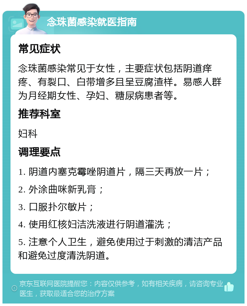 念珠菌感染就医指南 常见症状 念珠菌感染常见于女性，主要症状包括阴道痒疼、有裂口、白带增多且呈豆腐渣样。易感人群为月经期女性、孕妇、糖尿病患者等。 推荐科室 妇科 调理要点 1. 阴道内塞克霉唑阴道片，隔三天再放一片； 2. 外涂曲咪新乳膏； 3. 口服扑尔敏片； 4. 使用红核妇洁洗液进行阴道灌洗； 5. 注意个人卫生，避免使用过于刺激的清洁产品和避免过度清洗阴道。