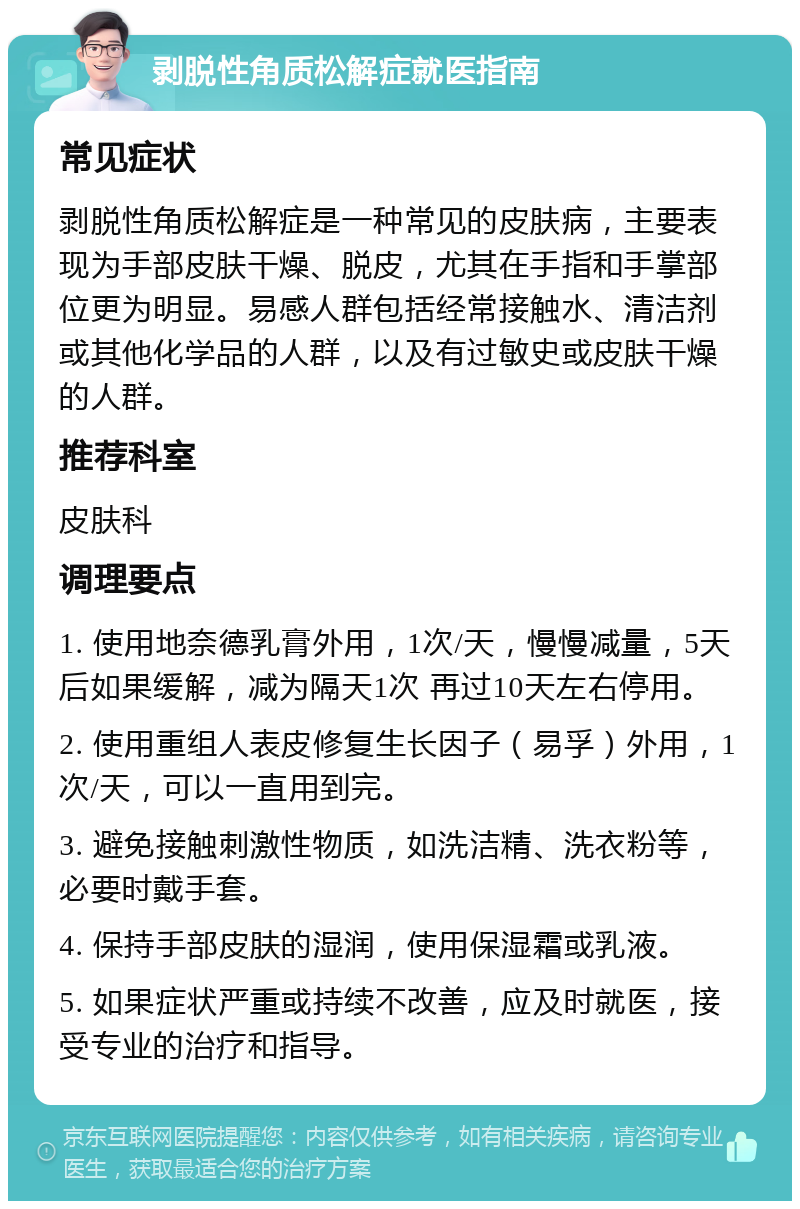 剥脱性角质松解症就医指南 常见症状 剥脱性角质松解症是一种常见的皮肤病，主要表现为手部皮肤干燥、脱皮，尤其在手指和手掌部位更为明显。易感人群包括经常接触水、清洁剂或其他化学品的人群，以及有过敏史或皮肤干燥的人群。 推荐科室 皮肤科 调理要点 1. 使用地奈德乳膏外用，1次/天，慢慢减量，5天后如果缓解，减为隔天1次 再过10天左右停用。 2. 使用重组人表皮修复生长因子（易孚）外用，1次/天，可以一直用到完。 3. 避免接触刺激性物质，如洗洁精、洗衣粉等，必要时戴手套。 4. 保持手部皮肤的湿润，使用保湿霜或乳液。 5. 如果症状严重或持续不改善，应及时就医，接受专业的治疗和指导。