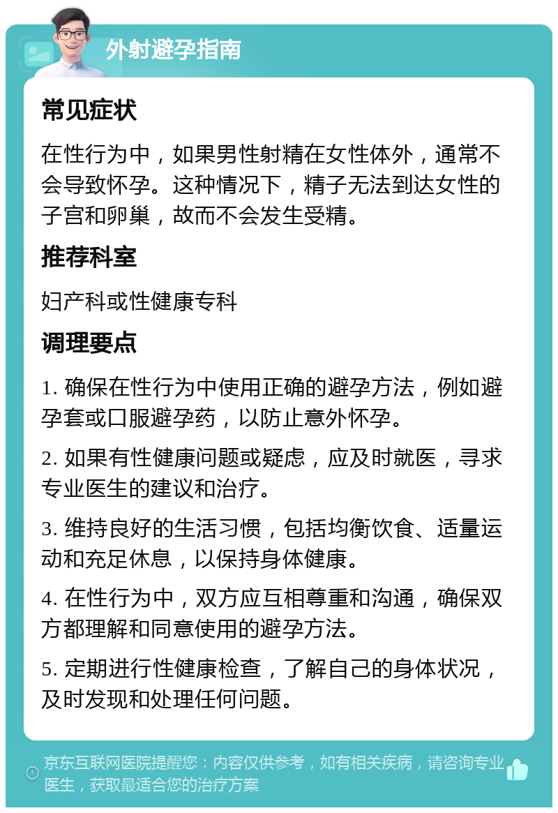 外射避孕指南 常见症状 在性行为中，如果男性射精在女性体外，通常不会导致怀孕。这种情况下，精子无法到达女性的子宫和卵巢，故而不会发生受精。 推荐科室 妇产科或性健康专科 调理要点 1. 确保在性行为中使用正确的避孕方法，例如避孕套或口服避孕药，以防止意外怀孕。 2. 如果有性健康问题或疑虑，应及时就医，寻求专业医生的建议和治疗。 3. 维持良好的生活习惯，包括均衡饮食、适量运动和充足休息，以保持身体健康。 4. 在性行为中，双方应互相尊重和沟通，确保双方都理解和同意使用的避孕方法。 5. 定期进行性健康检查，了解自己的身体状况，及时发现和处理任何问题。