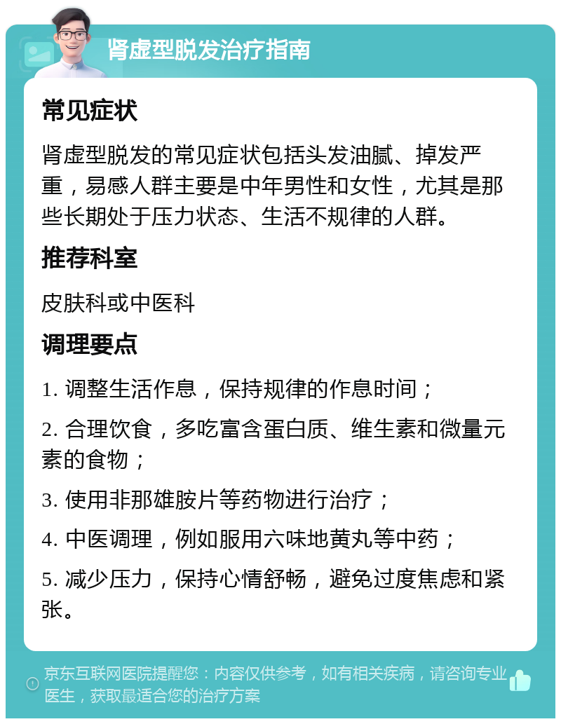 肾虚型脱发治疗指南 常见症状 肾虚型脱发的常见症状包括头发油腻、掉发严重，易感人群主要是中年男性和女性，尤其是那些长期处于压力状态、生活不规律的人群。 推荐科室 皮肤科或中医科 调理要点 1. 调整生活作息，保持规律的作息时间； 2. 合理饮食，多吃富含蛋白质、维生素和微量元素的食物； 3. 使用非那雄胺片等药物进行治疗； 4. 中医调理，例如服用六味地黄丸等中药； 5. 减少压力，保持心情舒畅，避免过度焦虑和紧张。