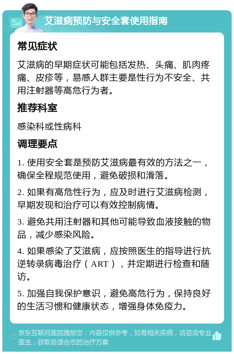 艾滋病预防与安全套使用指南 常见症状 艾滋病的早期症状可能包括发热、头痛、肌肉疼痛、皮疹等，易感人群主要是性行为不安全、共用注射器等高危行为者。 推荐科室 感染科或性病科 调理要点 1. 使用安全套是预防艾滋病最有效的方法之一，确保全程规范使用，避免破损和滑落。 2. 如果有高危性行为，应及时进行艾滋病检测，早期发现和治疗可以有效控制病情。 3. 避免共用注射器和其他可能导致血液接触的物品，减少感染风险。 4. 如果感染了艾滋病，应按照医生的指导进行抗逆转录病毒治疗（ART），并定期进行检查和随访。 5. 加强自我保护意识，避免高危行为，保持良好的生活习惯和健康状态，增强身体免疫力。