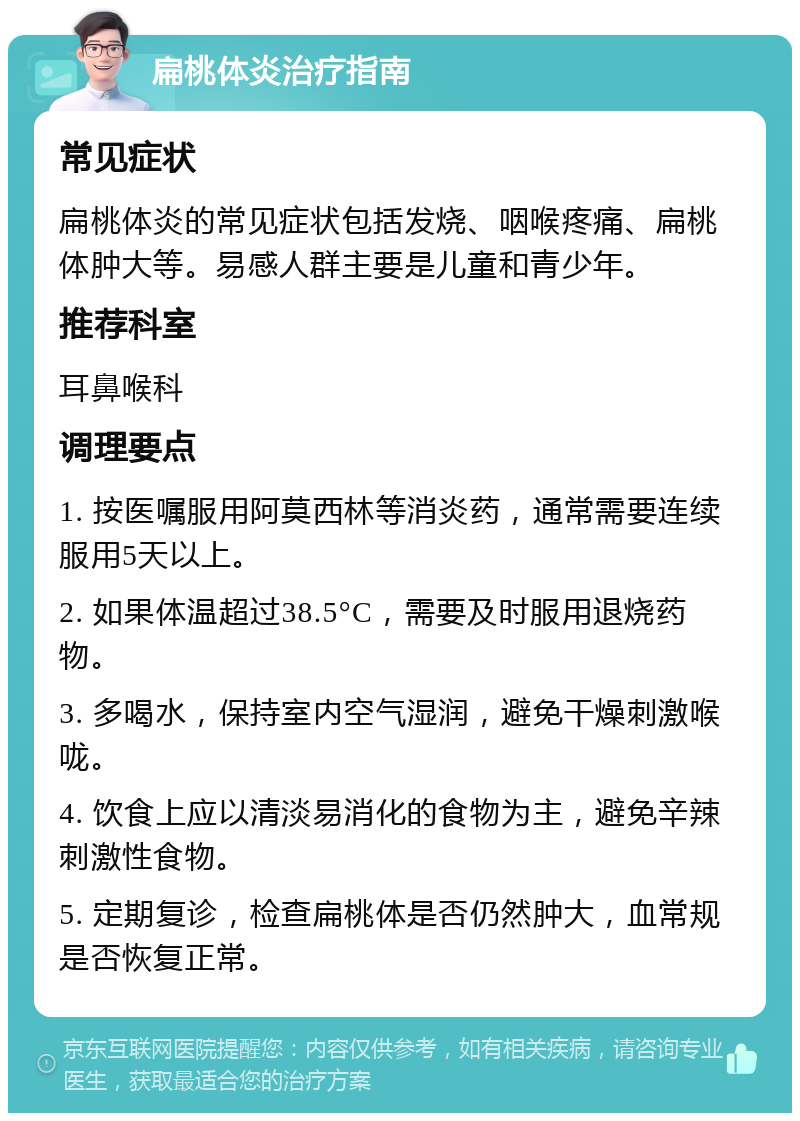 扁桃体炎治疗指南 常见症状 扁桃体炎的常见症状包括发烧、咽喉疼痛、扁桃体肿大等。易感人群主要是儿童和青少年。 推荐科室 耳鼻喉科 调理要点 1. 按医嘱服用阿莫西林等消炎药，通常需要连续服用5天以上。 2. 如果体温超过38.5°C，需要及时服用退烧药物。 3. 多喝水，保持室内空气湿润，避免干燥刺激喉咙。 4. 饮食上应以清淡易消化的食物为主，避免辛辣刺激性食物。 5. 定期复诊，检查扁桃体是否仍然肿大，血常规是否恢复正常。