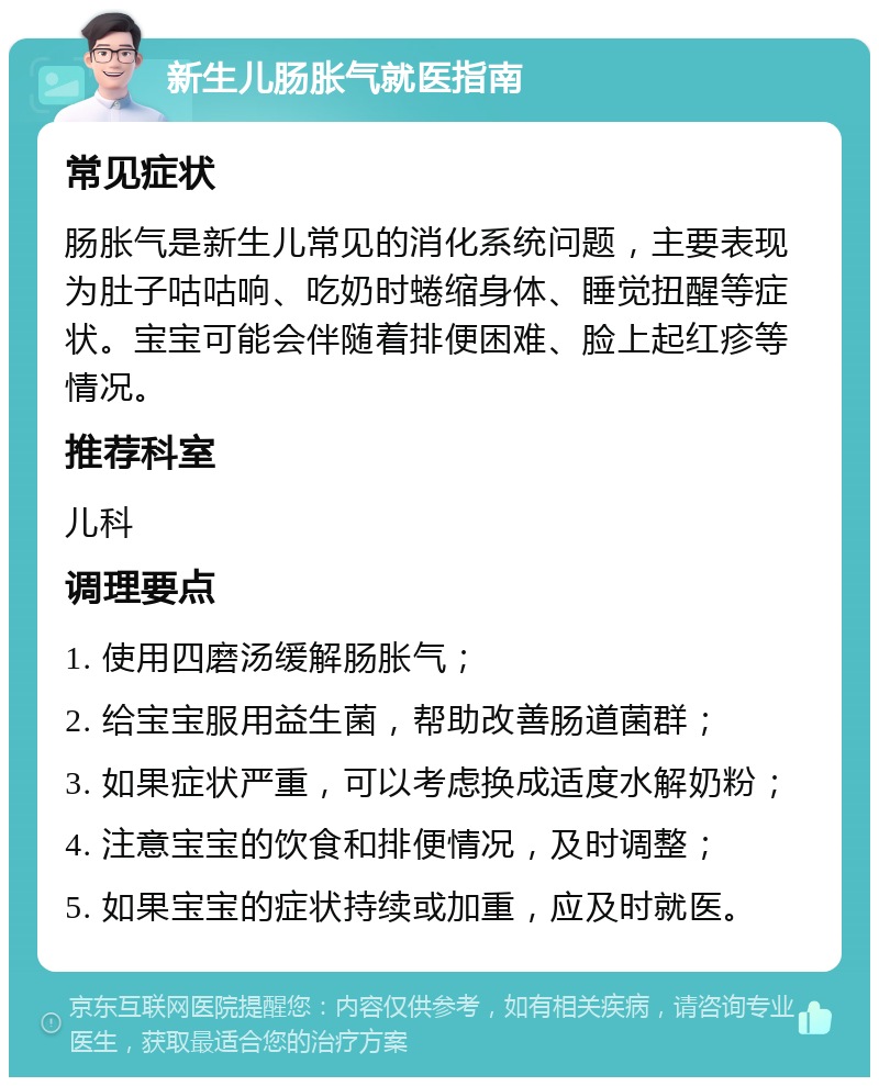 新生儿肠胀气就医指南 常见症状 肠胀气是新生儿常见的消化系统问题，主要表现为肚子咕咕响、吃奶时蜷缩身体、睡觉扭醒等症状。宝宝可能会伴随着排便困难、脸上起红疹等情况。 推荐科室 儿科 调理要点 1. 使用四磨汤缓解肠胀气； 2. 给宝宝服用益生菌，帮助改善肠道菌群； 3. 如果症状严重，可以考虑换成适度水解奶粉； 4. 注意宝宝的饮食和排便情况，及时调整； 5. 如果宝宝的症状持续或加重，应及时就医。