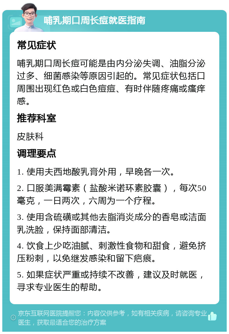 哺乳期口周长痘就医指南 常见症状 哺乳期口周长痘可能是由内分泌失调、油脂分泌过多、细菌感染等原因引起的。常见症状包括口周围出现红色或白色痘痘、有时伴随疼痛或瘙痒感。 推荐科室 皮肤科 调理要点 1. 使用夫西地酸乳膏外用，早晚各一次。 2. 口服美满霉素（盐酸米诺环素胶囊），每次50毫克，一日两次，六周为一个疗程。 3. 使用含硫磺或其他去脂消炎成分的香皂或洁面乳洗脸，保持面部清洁。 4. 饮食上少吃油腻、刺激性食物和甜食，避免挤压粉刺，以免继发感染和留下疤痕。 5. 如果症状严重或持续不改善，建议及时就医，寻求专业医生的帮助。