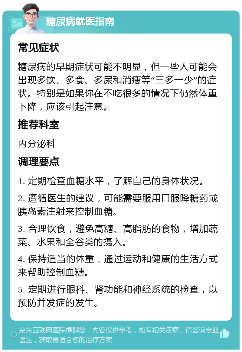 糖尿病就医指南 常见症状 糖尿病的早期症状可能不明显，但一些人可能会出现多饮、多食、多尿和消瘦等“三多一少”的症状。特别是如果你在不吃很多的情况下仍然体重下降，应该引起注意。 推荐科室 内分泌科 调理要点 1. 定期检查血糖水平，了解自己的身体状况。 2. 遵循医生的建议，可能需要服用口服降糖药或胰岛素注射来控制血糖。 3. 合理饮食，避免高糖、高脂肪的食物，增加蔬菜、水果和全谷类的摄入。 4. 保持适当的体重，通过运动和健康的生活方式来帮助控制血糖。 5. 定期进行眼科、肾功能和神经系统的检查，以预防并发症的发生。