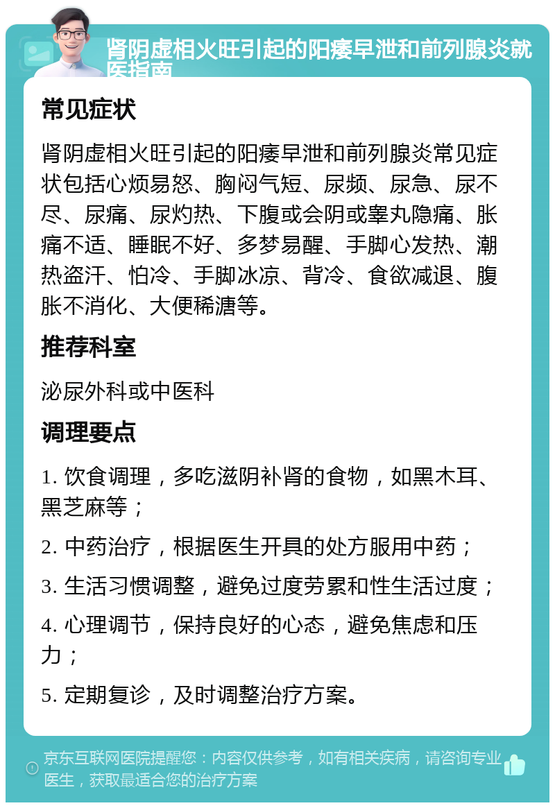 肾阴虚相火旺引起的阳痿早泄和前列腺炎就医指南 常见症状 肾阴虚相火旺引起的阳痿早泄和前列腺炎常见症状包括心烦易怒、胸闷气短、尿频、尿急、尿不尽、尿痛、尿灼热、下腹或会阴或睾丸隐痛、胀痛不适、睡眠不好、多梦易醒、手脚心发热、潮热盗汗、怕冷、手脚冰凉、背冷、食欲减退、腹胀不消化、大便稀溏等。 推荐科室 泌尿外科或中医科 调理要点 1. 饮食调理，多吃滋阴补肾的食物，如黑木耳、黑芝麻等； 2. 中药治疗，根据医生开具的处方服用中药； 3. 生活习惯调整，避免过度劳累和性生活过度； 4. 心理调节，保持良好的心态，避免焦虑和压力； 5. 定期复诊，及时调整治疗方案。