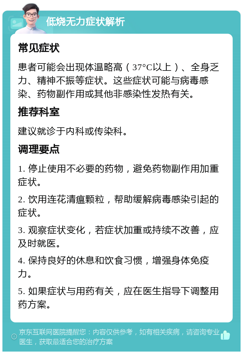 低烧无力症状解析 常见症状 患者可能会出现体温略高（37°C以上）、全身乏力、精神不振等症状。这些症状可能与病毒感染、药物副作用或其他非感染性发热有关。 推荐科室 建议就诊于内科或传染科。 调理要点 1. 停止使用不必要的药物，避免药物副作用加重症状。 2. 饮用连花清瘟颗粒，帮助缓解病毒感染引起的症状。 3. 观察症状变化，若症状加重或持续不改善，应及时就医。 4. 保持良好的休息和饮食习惯，增强身体免疫力。 5. 如果症状与用药有关，应在医生指导下调整用药方案。