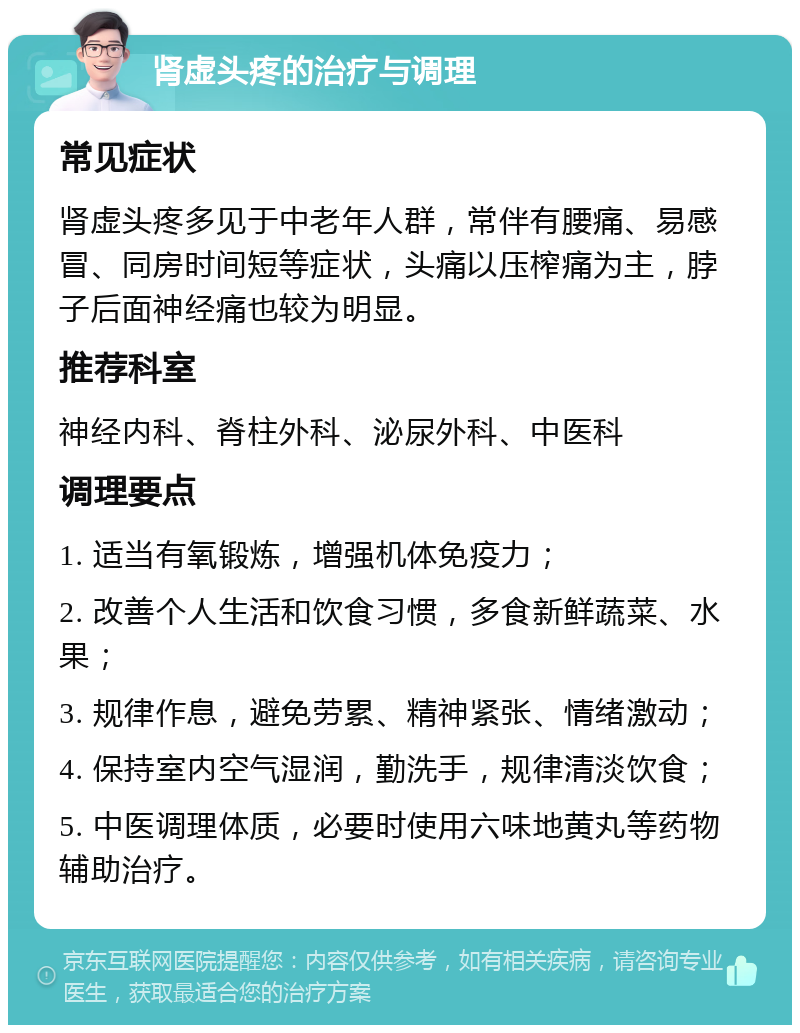 肾虚头疼的治疗与调理 常见症状 肾虚头疼多见于中老年人群，常伴有腰痛、易感冒、同房时间短等症状，头痛以压榨痛为主，脖子后面神经痛也较为明显。 推荐科室 神经内科、脊柱外科、泌尿外科、中医科 调理要点 1. 适当有氧锻炼，增强机体免疫力； 2. 改善个人生活和饮食习惯，多食新鲜蔬菜、水果； 3. 规律作息，避免劳累、精神紧张、情绪激动； 4. 保持室内空气湿润，勤洗手，规律清淡饮食； 5. 中医调理体质，必要时使用六味地黄丸等药物辅助治疗。