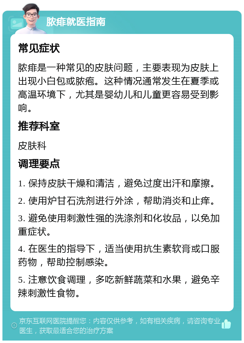 脓痱就医指南 常见症状 脓痱是一种常见的皮肤问题，主要表现为皮肤上出现小白包或脓疱。这种情况通常发生在夏季或高温环境下，尤其是婴幼儿和儿童更容易受到影响。 推荐科室 皮肤科 调理要点 1. 保持皮肤干燥和清洁，避免过度出汗和摩擦。 2. 使用炉甘石洗剂进行外涂，帮助消炎和止痒。 3. 避免使用刺激性强的洗涤剂和化妆品，以免加重症状。 4. 在医生的指导下，适当使用抗生素软膏或口服药物，帮助控制感染。 5. 注意饮食调理，多吃新鲜蔬菜和水果，避免辛辣刺激性食物。