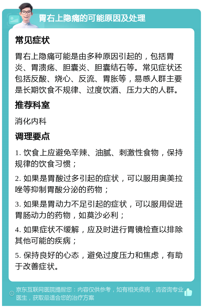 胃右上隐痛的可能原因及处理 常见症状 胃右上隐痛可能是由多种原因引起的，包括胃炎、胃溃疡、胆囊炎、胆囊结石等。常见症状还包括反酸、烧心、反流、胃胀等，易感人群主要是长期饮食不规律、过度饮酒、压力大的人群。 推荐科室 消化内科 调理要点 1. 饮食上应避免辛辣、油腻、刺激性食物，保持规律的饮食习惯； 2. 如果是胃酸过多引起的症状，可以服用奥美拉唑等抑制胃酸分泌的药物； 3. 如果是胃动力不足引起的症状，可以服用促进胃肠动力的药物，如莫沙必利； 4. 如果症状不缓解，应及时进行胃镜检查以排除其他可能的疾病； 5. 保持良好的心态，避免过度压力和焦虑，有助于改善症状。