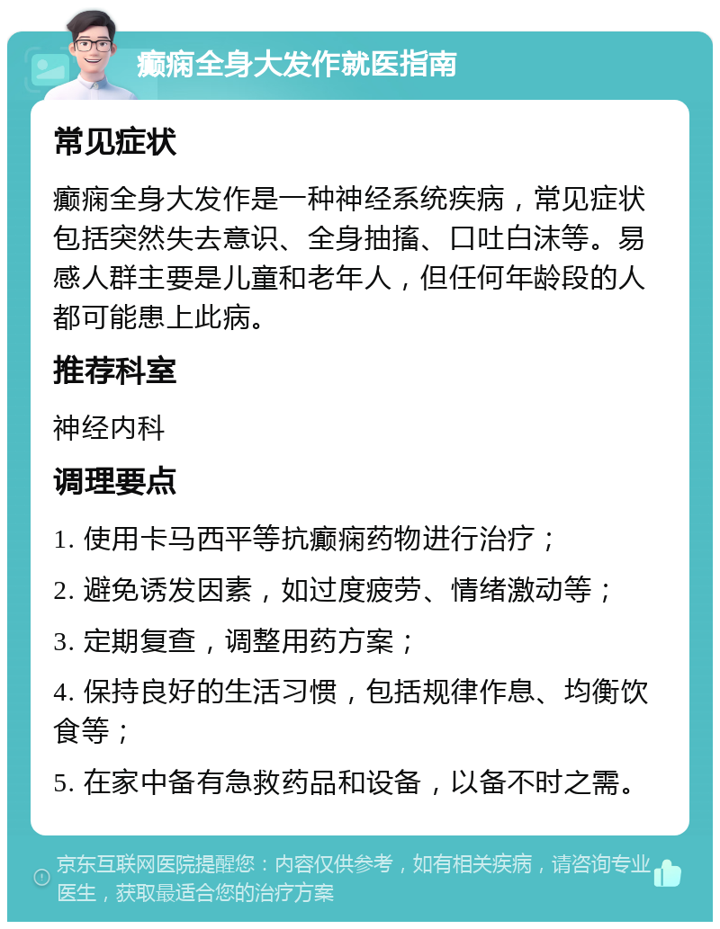 癫痫全身大发作就医指南 常见症状 癫痫全身大发作是一种神经系统疾病，常见症状包括突然失去意识、全身抽搐、口吐白沫等。易感人群主要是儿童和老年人，但任何年龄段的人都可能患上此病。 推荐科室 神经内科 调理要点 1. 使用卡马西平等抗癫痫药物进行治疗； 2. 避免诱发因素，如过度疲劳、情绪激动等； 3. 定期复查，调整用药方案； 4. 保持良好的生活习惯，包括规律作息、均衡饮食等； 5. 在家中备有急救药品和设备，以备不时之需。