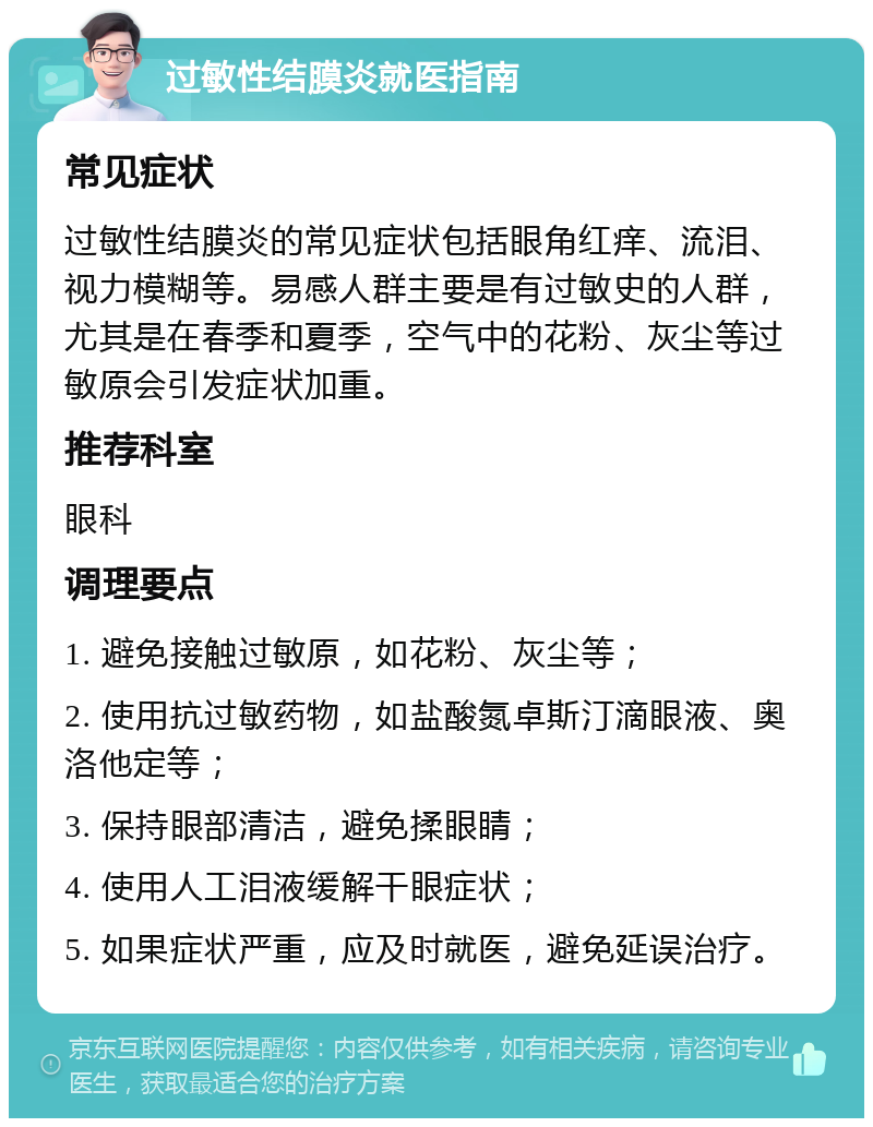 过敏性结膜炎就医指南 常见症状 过敏性结膜炎的常见症状包括眼角红痒、流泪、视力模糊等。易感人群主要是有过敏史的人群，尤其是在春季和夏季，空气中的花粉、灰尘等过敏原会引发症状加重。 推荐科室 眼科 调理要点 1. 避免接触过敏原，如花粉、灰尘等； 2. 使用抗过敏药物，如盐酸氮卓斯汀滴眼液、奥洛他定等； 3. 保持眼部清洁，避免揉眼睛； 4. 使用人工泪液缓解干眼症状； 5. 如果症状严重，应及时就医，避免延误治疗。