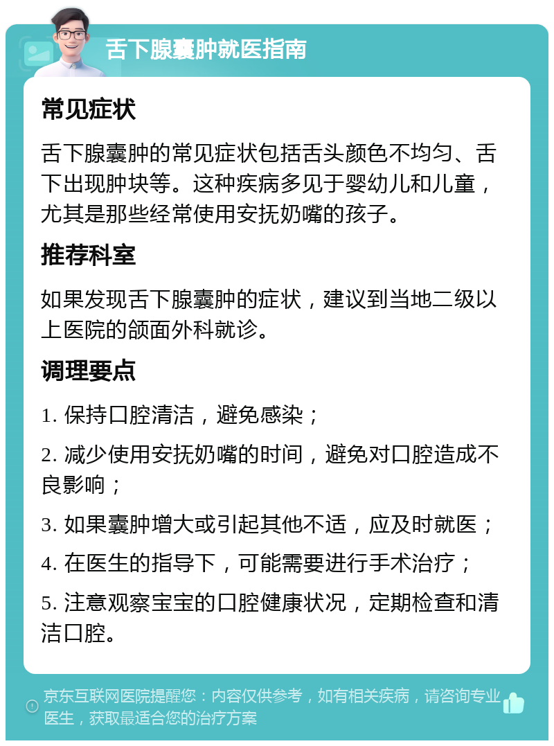 舌下腺囊肿就医指南 常见症状 舌下腺囊肿的常见症状包括舌头颜色不均匀、舌下出现肿块等。这种疾病多见于婴幼儿和儿童，尤其是那些经常使用安抚奶嘴的孩子。 推荐科室 如果发现舌下腺囊肿的症状，建议到当地二级以上医院的颌面外科就诊。 调理要点 1. 保持口腔清洁，避免感染； 2. 减少使用安抚奶嘴的时间，避免对口腔造成不良影响； 3. 如果囊肿增大或引起其他不适，应及时就医； 4. 在医生的指导下，可能需要进行手术治疗； 5. 注意观察宝宝的口腔健康状况，定期检查和清洁口腔。