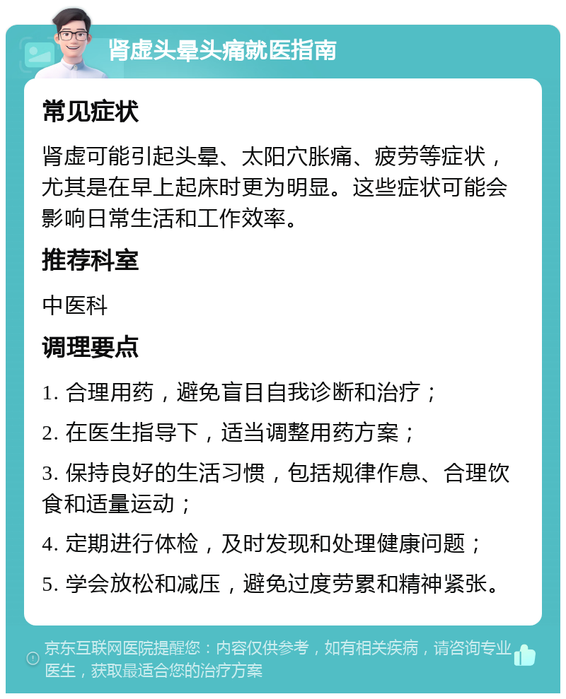 肾虚头晕头痛就医指南 常见症状 肾虚可能引起头晕、太阳穴胀痛、疲劳等症状，尤其是在早上起床时更为明显。这些症状可能会影响日常生活和工作效率。 推荐科室 中医科 调理要点 1. 合理用药，避免盲目自我诊断和治疗； 2. 在医生指导下，适当调整用药方案； 3. 保持良好的生活习惯，包括规律作息、合理饮食和适量运动； 4. 定期进行体检，及时发现和处理健康问题； 5. 学会放松和减压，避免过度劳累和精神紧张。