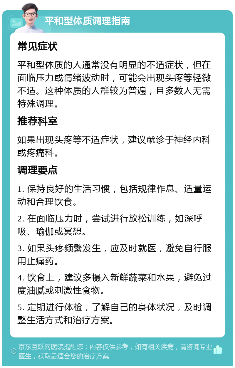 平和型体质调理指南 常见症状 平和型体质的人通常没有明显的不适症状，但在面临压力或情绪波动时，可能会出现头疼等轻微不适。这种体质的人群较为普遍，且多数人无需特殊调理。 推荐科室 如果出现头疼等不适症状，建议就诊于神经内科或疼痛科。 调理要点 1. 保持良好的生活习惯，包括规律作息、适量运动和合理饮食。 2. 在面临压力时，尝试进行放松训练，如深呼吸、瑜伽或冥想。 3. 如果头疼频繁发生，应及时就医，避免自行服用止痛药。 4. 饮食上，建议多摄入新鲜蔬菜和水果，避免过度油腻或刺激性食物。 5. 定期进行体检，了解自己的身体状况，及时调整生活方式和治疗方案。