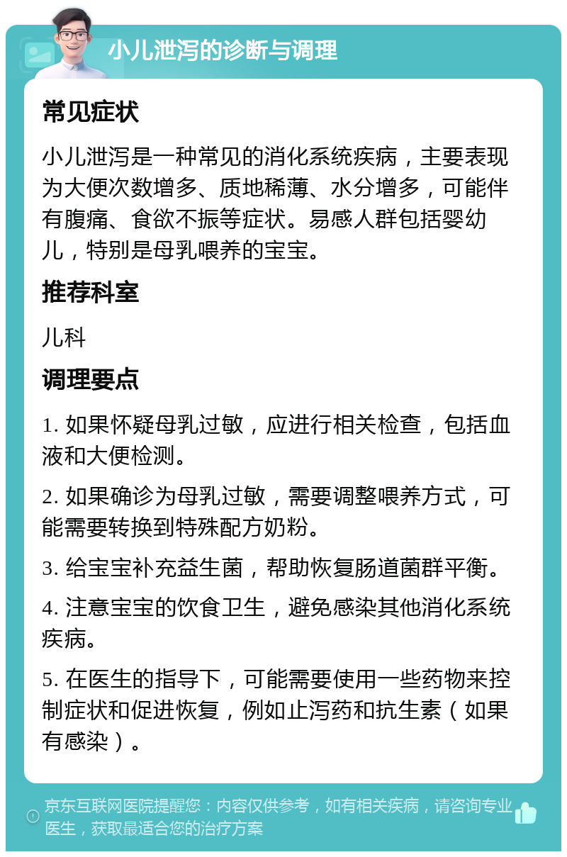 小儿泄泻的诊断与调理 常见症状 小儿泄泻是一种常见的消化系统疾病，主要表现为大便次数增多、质地稀薄、水分增多，可能伴有腹痛、食欲不振等症状。易感人群包括婴幼儿，特别是母乳喂养的宝宝。 推荐科室 儿科 调理要点 1. 如果怀疑母乳过敏，应进行相关检查，包括血液和大便检测。 2. 如果确诊为母乳过敏，需要调整喂养方式，可能需要转换到特殊配方奶粉。 3. 给宝宝补充益生菌，帮助恢复肠道菌群平衡。 4. 注意宝宝的饮食卫生，避免感染其他消化系统疾病。 5. 在医生的指导下，可能需要使用一些药物来控制症状和促进恢复，例如止泻药和抗生素（如果有感染）。