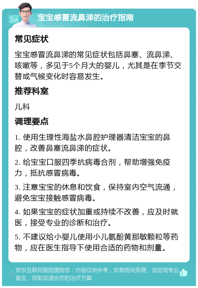 宝宝感冒流鼻涕的治疗指南 常见症状 宝宝感冒流鼻涕的常见症状包括鼻塞、流鼻涕、咳嗽等，多见于5个月大的婴儿，尤其是在季节交替或气候变化时容易发生。 推荐科室 儿科 调理要点 1. 使用生理性海盐水鼻腔护理器清洁宝宝的鼻腔，改善鼻塞流鼻涕的症状。 2. 给宝宝口服四季抗病毒合剂，帮助增强免疫力，抵抗感冒病毒。 3. 注意宝宝的休息和饮食，保持室内空气流通，避免宝宝接触感冒病毒。 4. 如果宝宝的症状加重或持续不改善，应及时就医，接受专业的诊断和治疗。 5. 不建议给小婴儿使用小儿氨酚黄那敏颗粒等药物，应在医生指导下使用合适的药物和剂量。