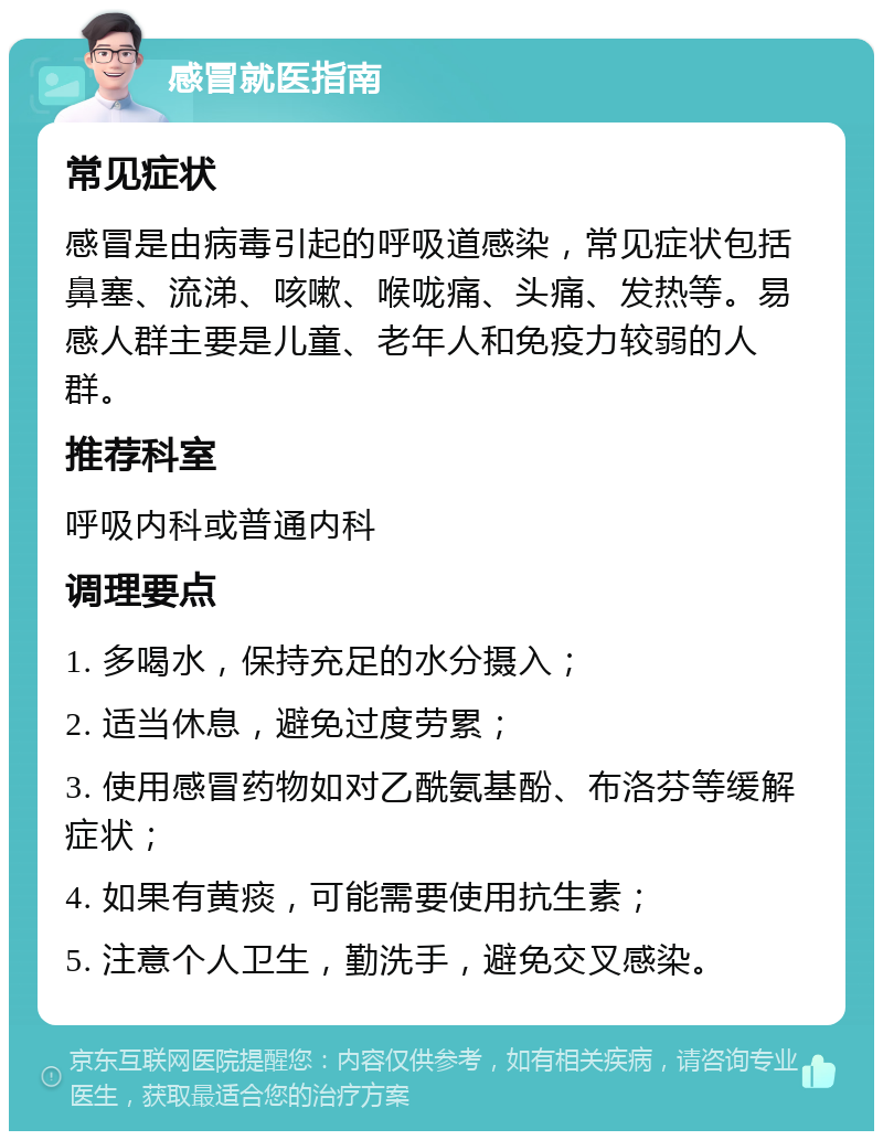 感冒就医指南 常见症状 感冒是由病毒引起的呼吸道感染，常见症状包括鼻塞、流涕、咳嗽、喉咙痛、头痛、发热等。易感人群主要是儿童、老年人和免疫力较弱的人群。 推荐科室 呼吸内科或普通内科 调理要点 1. 多喝水，保持充足的水分摄入； 2. 适当休息，避免过度劳累； 3. 使用感冒药物如对乙酰氨基酚、布洛芬等缓解症状； 4. 如果有黄痰，可能需要使用抗生素； 5. 注意个人卫生，勤洗手，避免交叉感染。